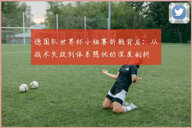 德国队世界杯小组赛折戟背后：从战术失效到体系隐忧的深度剖析