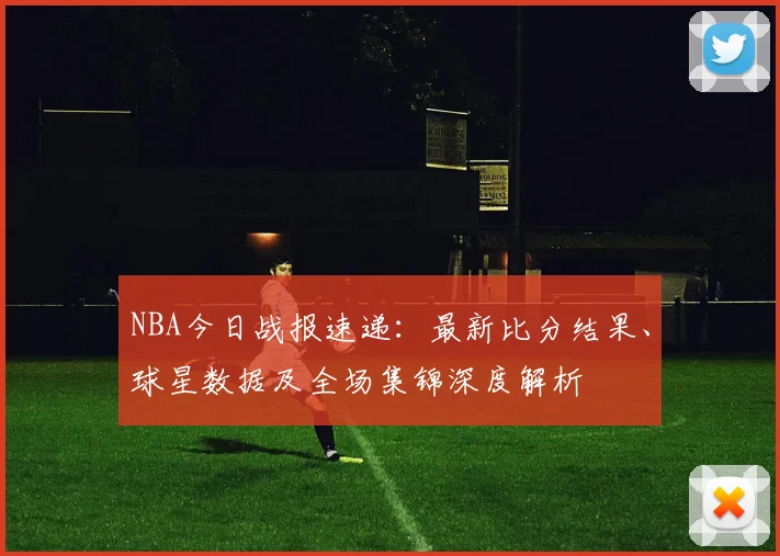 NBA今日战报速递:最新比分结果、球星数据及全场集锦深度解析