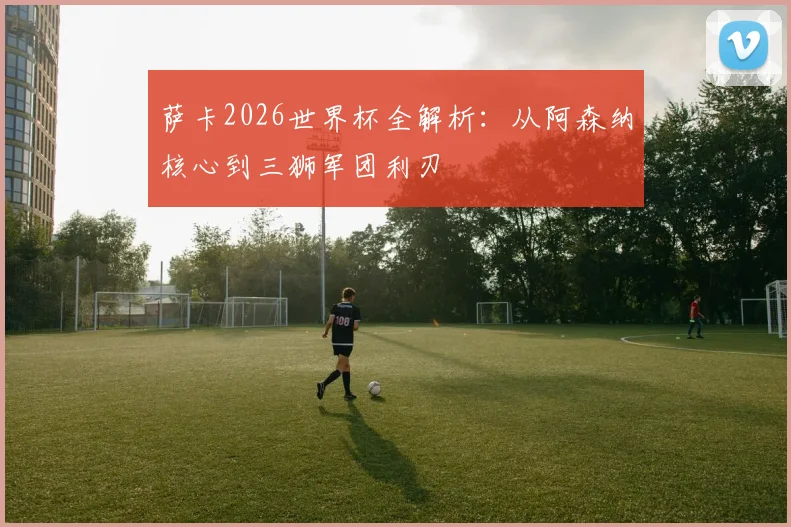 萨卡2026世界杯全解析：从阿森纳核心到三狮军团利刃