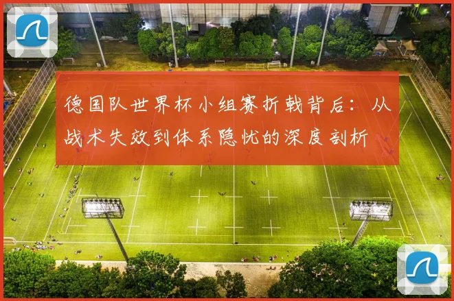 德国队世界杯小组赛折戟背后：从战术失效到体系隐忧的深度剖析